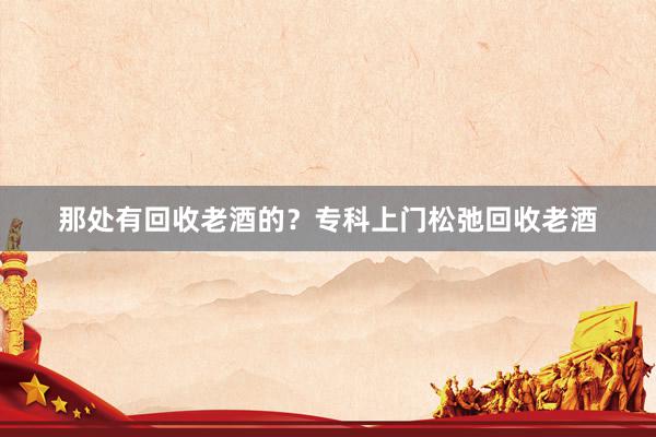 那处有回收老酒的？专科上门松弛回收老酒