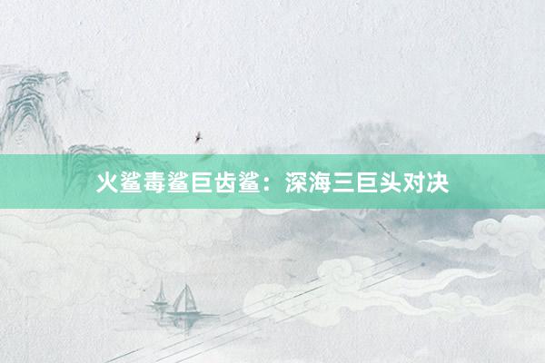 火鲨毒鲨巨齿鲨:深海三巨头对决